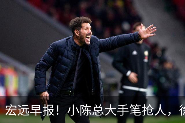 宏远早报！小陈总大手笔抢人，徐杰将拿顶薪，周鹏归队职务曝光！